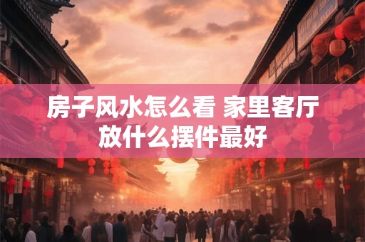 房子风水怎么看 家里客厅放什么摆件最好