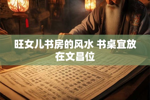 旺女儿书房的风水 书桌宜放在文昌位