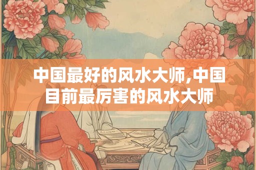 中国最好的风水大师,中国目前最厉害的风水大师