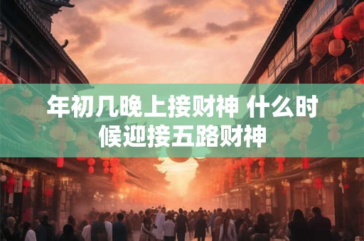 年初几晚上接财神 什么时候迎接五路财神