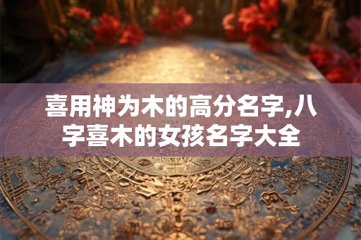 喜用神为木的高分名字,八字喜木的女孩名字大全