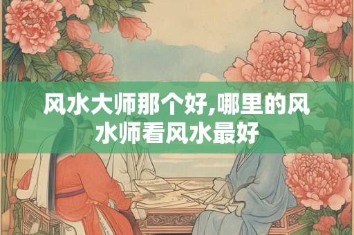 风水大师那个好,哪里的风水师看风水最好