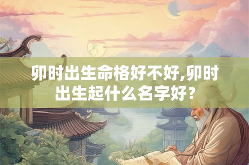 卯时出生命格好不好,卯时出生起什么名字好？