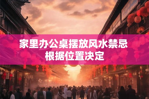 家里办公桌摆放风水禁忌 根据位置决定