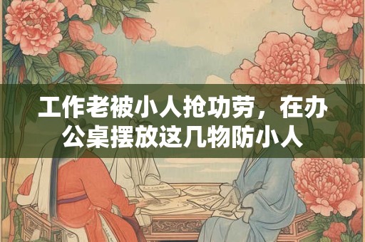 工作老被小人抢功劳，在办公桌摆放这几物防小人
