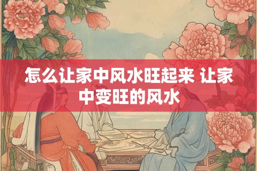 怎么让家中风水旺起来 让家中变旺的风水