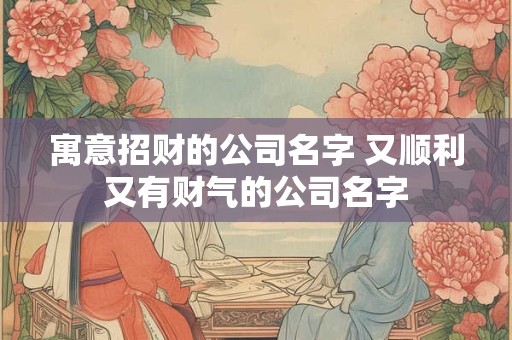 寓意招财的公司名字 又顺利又有财气的公司名字