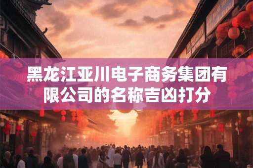 黑龙江亚川电子商务集团有限公司的名称吉凶打分