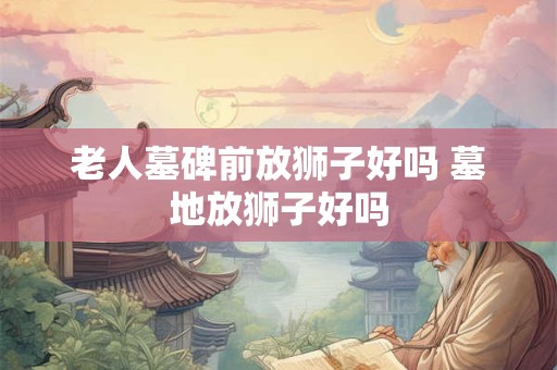 老人墓碑前放狮子好吗 墓地放狮子好吗