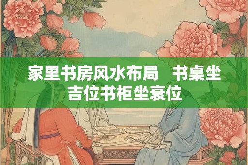 家里书房风水布局   书桌坐吉位书柜坐衰位