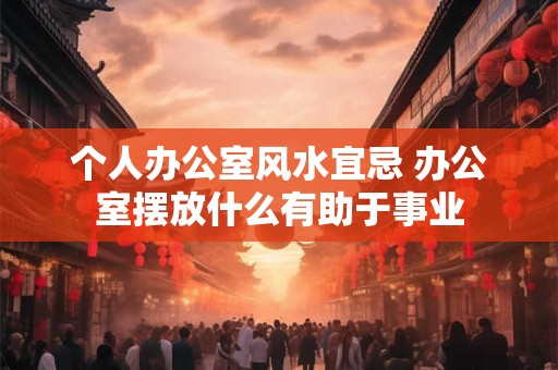 个人办公室风水宜忌 办公室摆放什么有助于事业