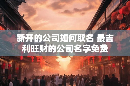 新开的公司如何取名 最吉利旺财的公司名字免费