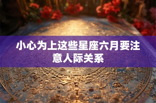 小心为上这些星座六月要注意人际关系