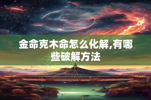 金命克木命怎么化解,有哪些破解方法