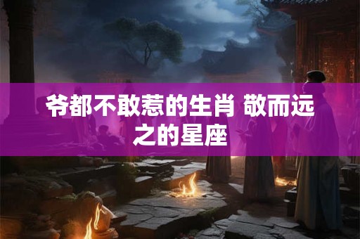 爷都不敢惹的生肖 敬而远之的星座