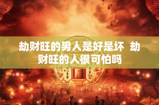 劫财旺的男人是好是坏  劫财旺的人很可怕吗