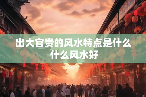 出大官贵的风水特点是什么 什么风水好
