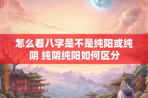 怎么看八字是不是纯阳或纯阴 纯阴纯阳如何区分