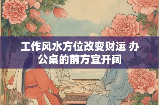 工作风水方位改变财运 办公桌的前方宜开阔