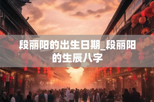 段丽阳的出生日期_段丽阳的生辰八字