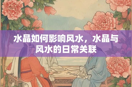 水晶如何影响风水，水晶与风水的日常关联