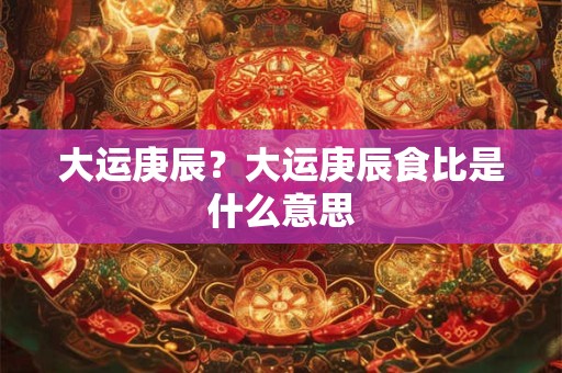 大运庚辰？大运庚辰食比是什么意思