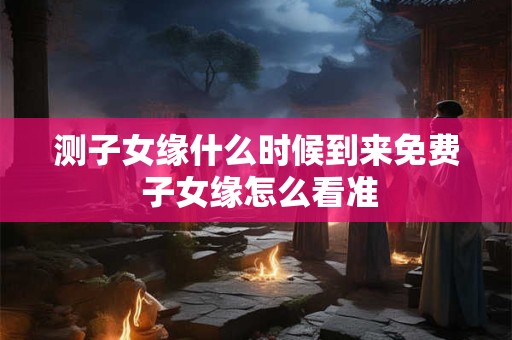 测子女缘什么时候到来免费 子女缘怎么看准