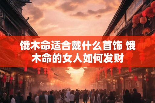 饿木命适合戴什么首饰 饿木命的女人如何发财