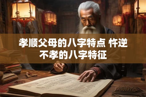 孝顺父母的八字特点 忤逆不孝的八字特征