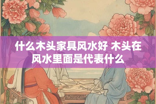 什么木头家具风水好 木头在风水里面是代表什么