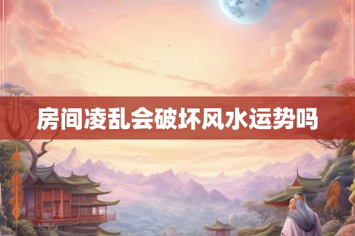 房间凌乱会破坏风水运势吗