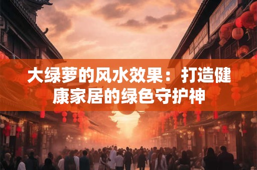 大绿萝的风水效果：打造健康家居的绿色守护神