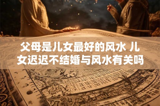 父母是儿女最好的风水 儿女迟迟不结婚与风水有关吗