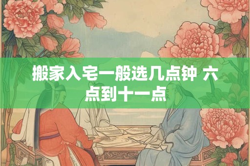 搬家入宅一般选几点钟 六点到十一点