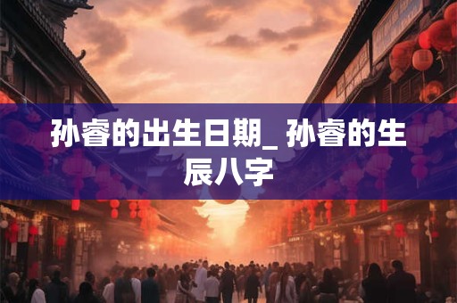 孙睿的出生日期_ 孙睿的生辰八字