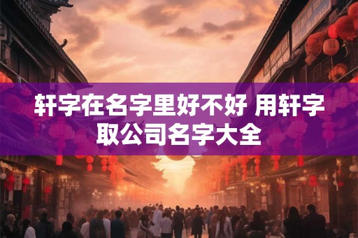 轩字在名字里好不好 用轩字取公司名字大全