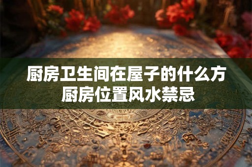 厨房卫生间在屋子的什么方 厨房位置风水禁忌