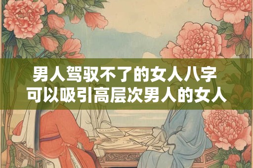 男人驾驭不了的女人八字 可以吸引高层次男人的女人八字