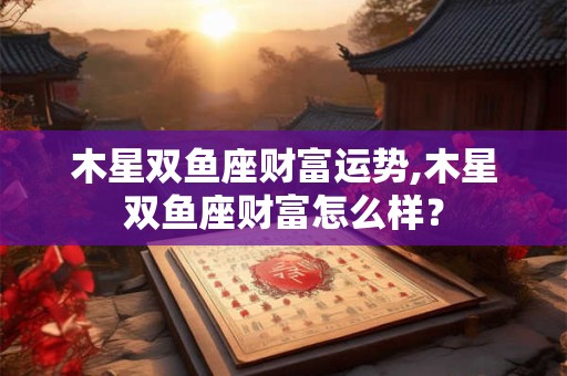 木星双鱼座财富运势,木星双鱼座财富怎么样？
