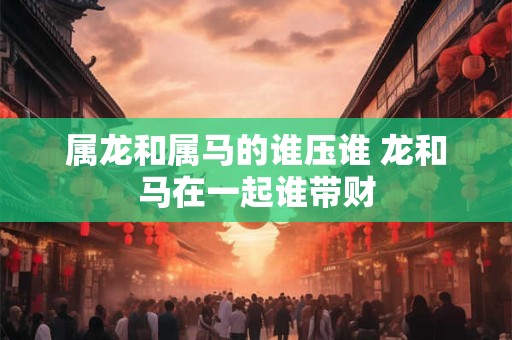 属龙和属马的谁压谁 龙和马在一起谁带财