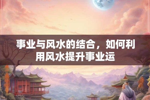 事业与风水的结合，如何利用风水提升事业运