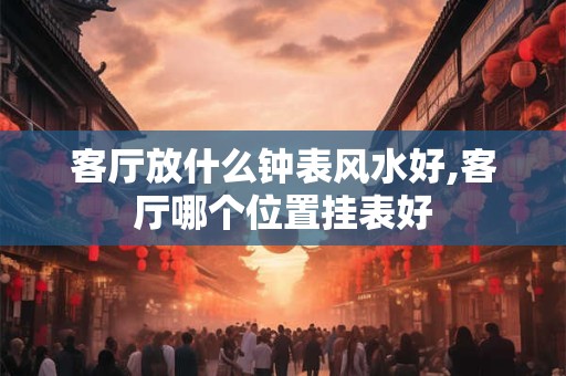 客厅放什么钟表风水好,客厅哪个位置挂表好