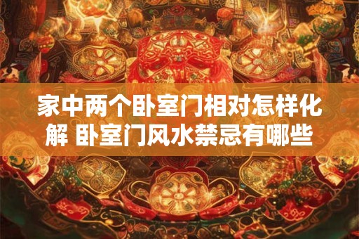 家中两个卧室门相对怎样化解 卧室门风水禁忌有哪些