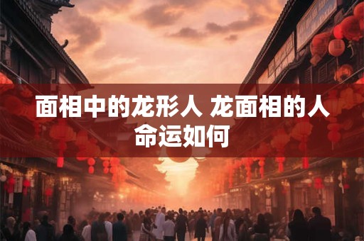 面相中的龙形人 龙面相的人命运如何