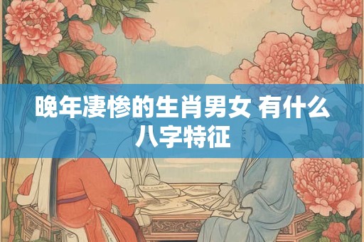 晚年凄惨的生肖男女 有什么八字特征