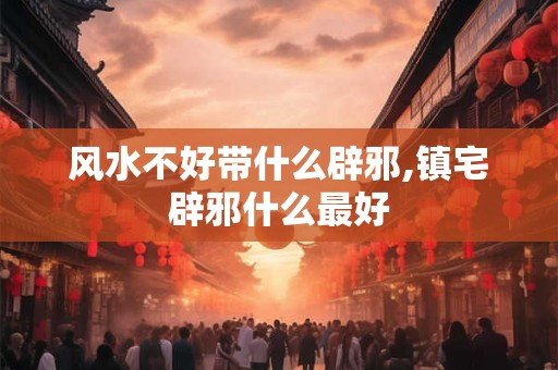 风水不好带什么辟邪,镇宅辟邪什么最好