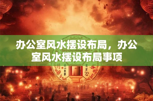 办公室风水摆设布局，办公室风水摆设布局事项