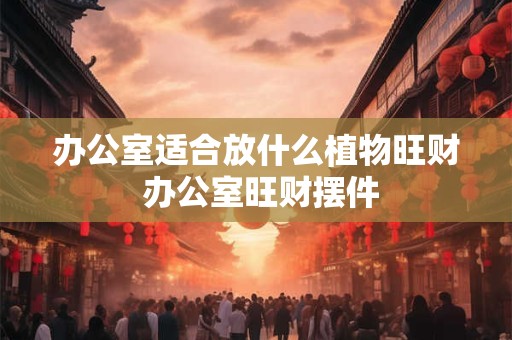 办公室适合放什么植物旺财 办公室旺财摆件