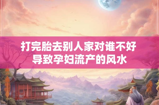 打完胎去别人家对谁不好 导致孕妇流产的风水