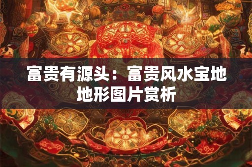 富贵有源头：富贵风水宝地地形图片赏析